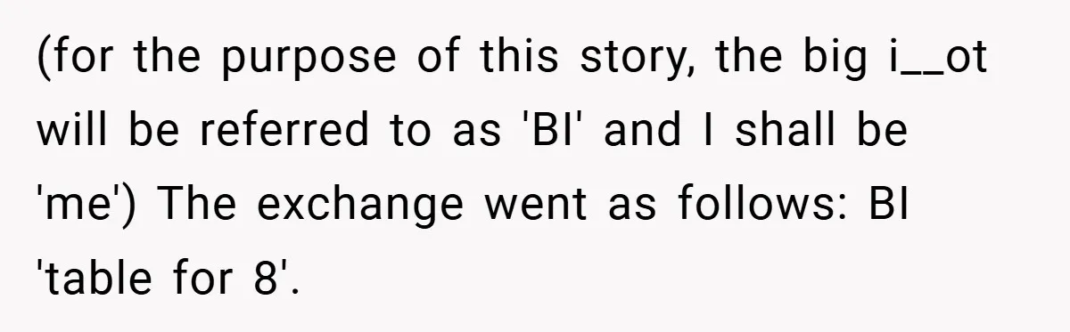(for the purpose of this story, the big i__ot will be referred to as 'BI' and I shall be 'me') The exchange went as follows: BI 'table for 8'.