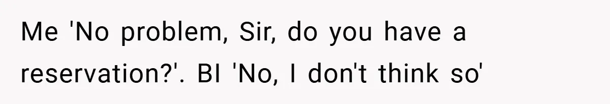 Me 'No problem, Sir, do you have a reservation?'. BI 'No, I don't think so'