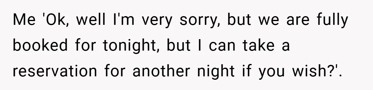Me 'Ok, well I'm very sorry, but we are fully booked for tonight, but I can take a reservation for another night if you wish?'.