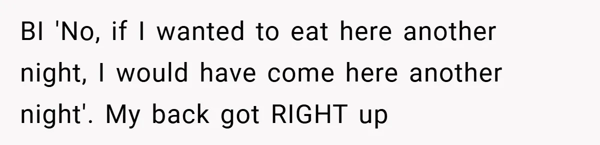 BI 'No, if I wanted to eat here another night, I would have come here another night'. My back got RIGHT up