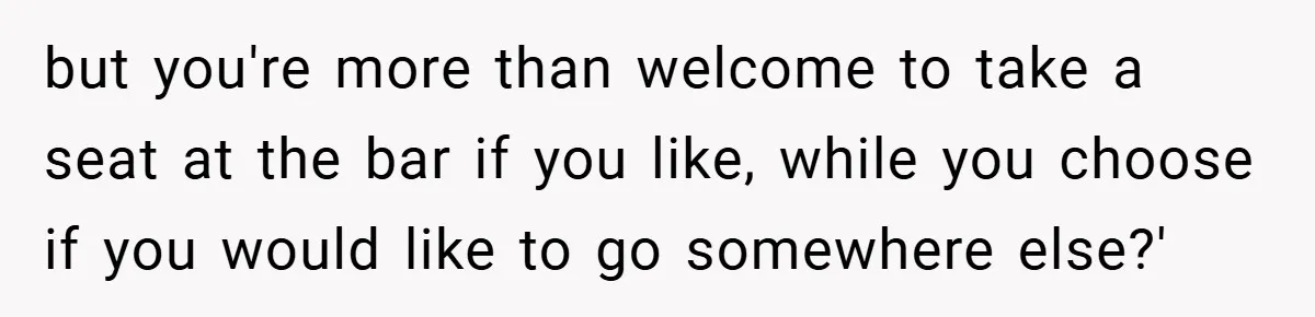 but you're more than welcome to take a seat at the bar if you like, while you choose if you would like to go somewhere else?'