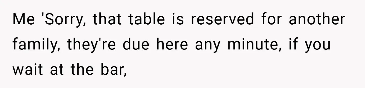 Me 'Sorry, that table is reserved for another family, they're due here any minute, if you wait at the bar,