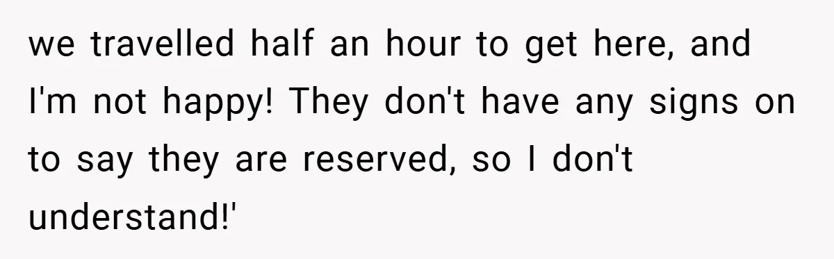 we travelled half an hour to get here, and I'm not happy! They don't have any signs on to say they are reserved, so I don't understand!'