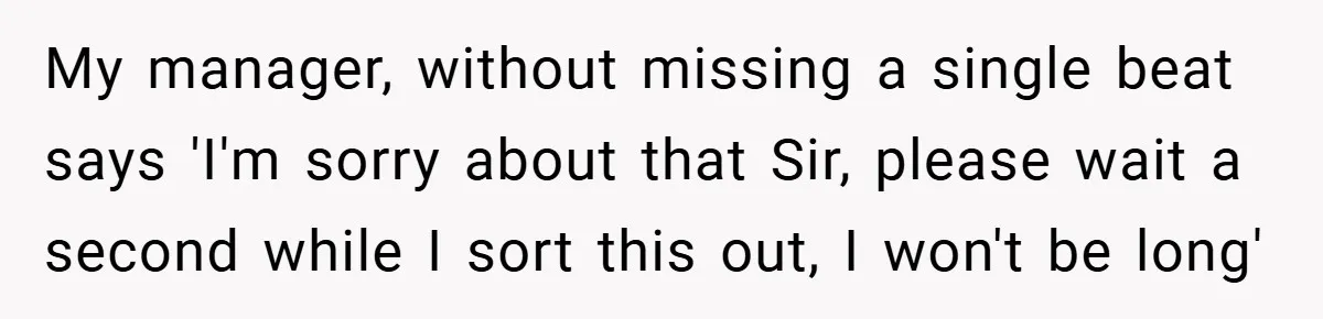 My manager, without missing a single beat says 'I'm sorry about that Sir, please wait a second while I sort this out, I won't be long'