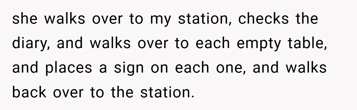 she walks over to my station, checks the diary, and walks over to each empty table, and places a sign on each one, and walks back over to the station.