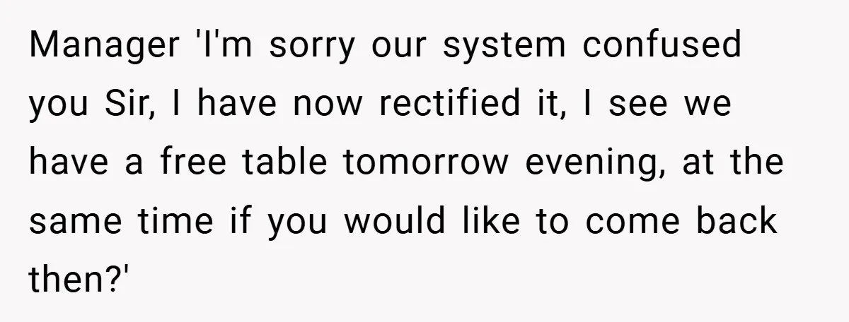 Manager 'I'm sorry our system confused you Sir, I have now rectified it, I see we have a free table tomorrow evening, at the same time if you would like...
