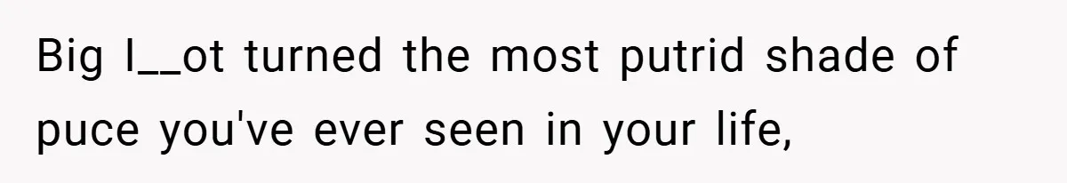 Big I__ot turned the most putrid shade of puce you've ever seen in your life,