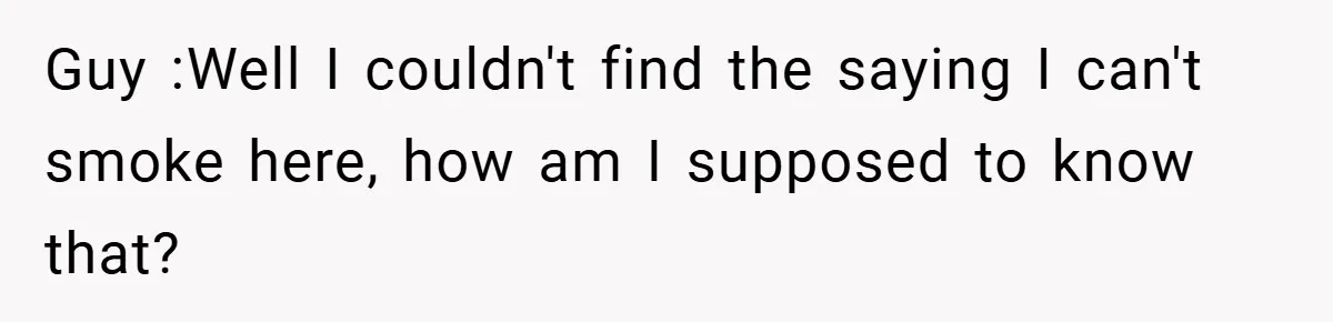 Guy :Well I couldn't find the saying I can't smoke here, how am I supposed to know that?