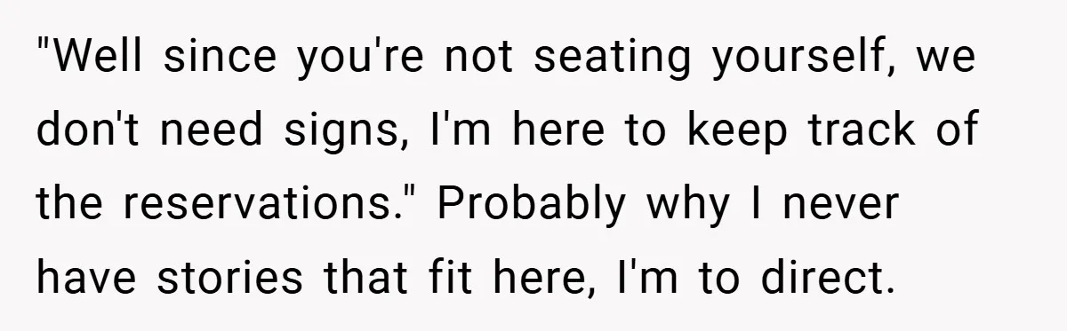 "Well since you're not seating yourself, we don't need signs, I'm here to keep track of the reservations." Probably why I never have stories that fit here, I'm to direct.