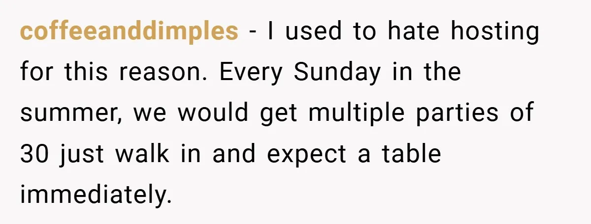 coffeeanddimples − I used to hate hosting for this reason. Every Sunday in the summer, we would get multiple parties of 30 just walk in and expect a table immediately.