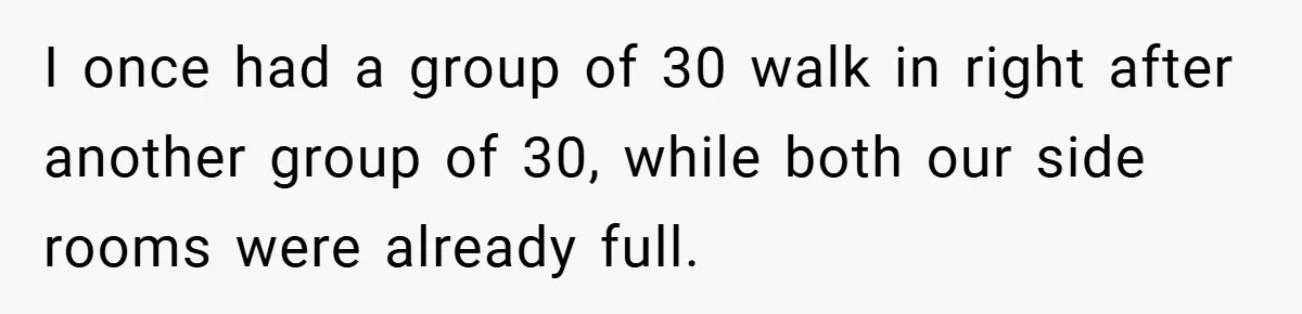 I once had a group of 30 walk in right after another group of 30, while both our side rooms were already full.