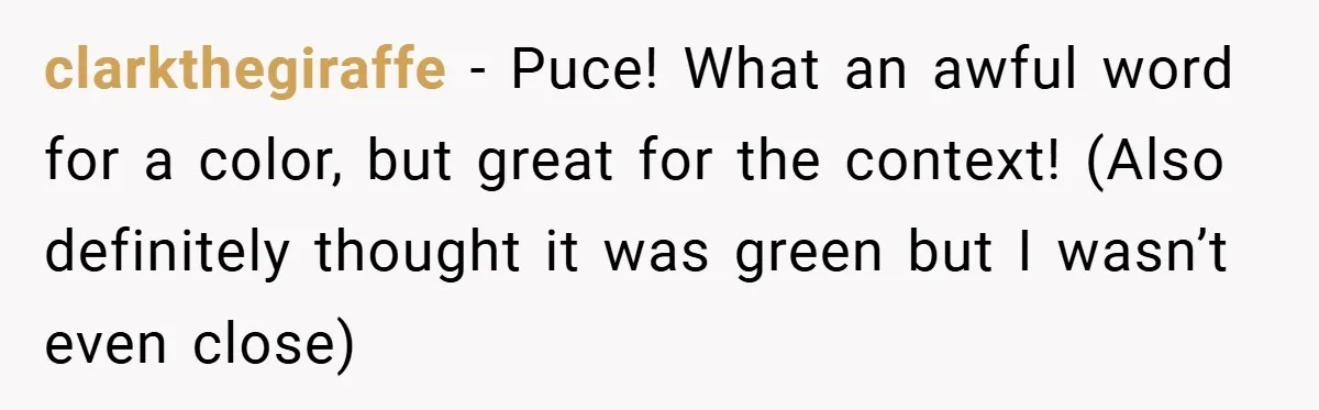 clarkthegiraffe − Puce! What an awful word for a color, but great for the context! (Also definitely thought it was green but I wasn’t even close)
