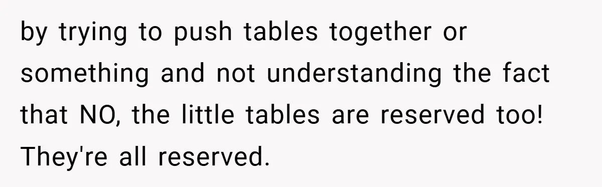 by trying to push tables together or something and not understanding the fact that NO, the little tables are reserved too! They're all reserved.