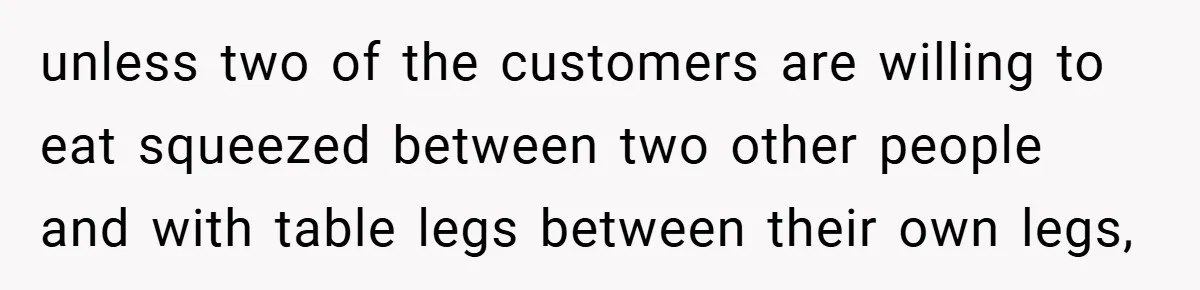 unless two of the customers are willing to eat squeezed between two other people and with table legs between their own legs,