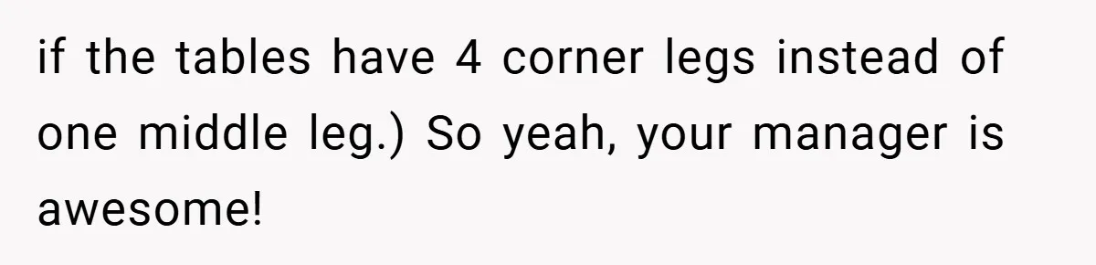 if the tables have 4 corner legs instead of one middle leg.) So yeah, your manager is awesome!