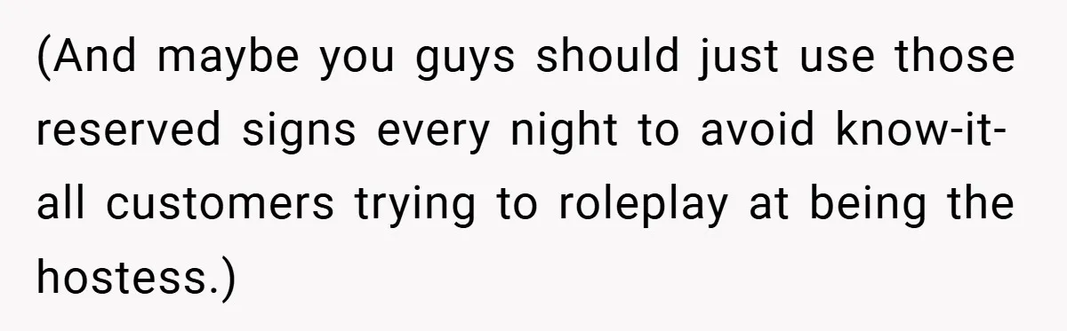 (And maybe you guys should just use those reserved signs every night to avoid know-it-all customers trying to roleplay at being the hostess.)