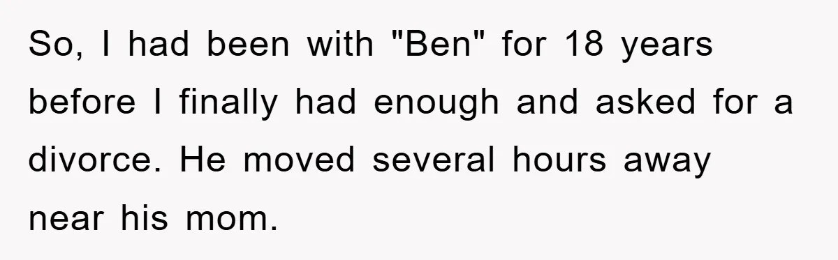 So, I had been with "Ben" for 18 years before I finally had enough and asked for a divorce. He moved several hours away near his mom.