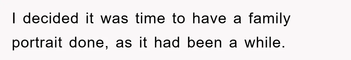 I decided it was time to have a family portrait done, as it had been a while.