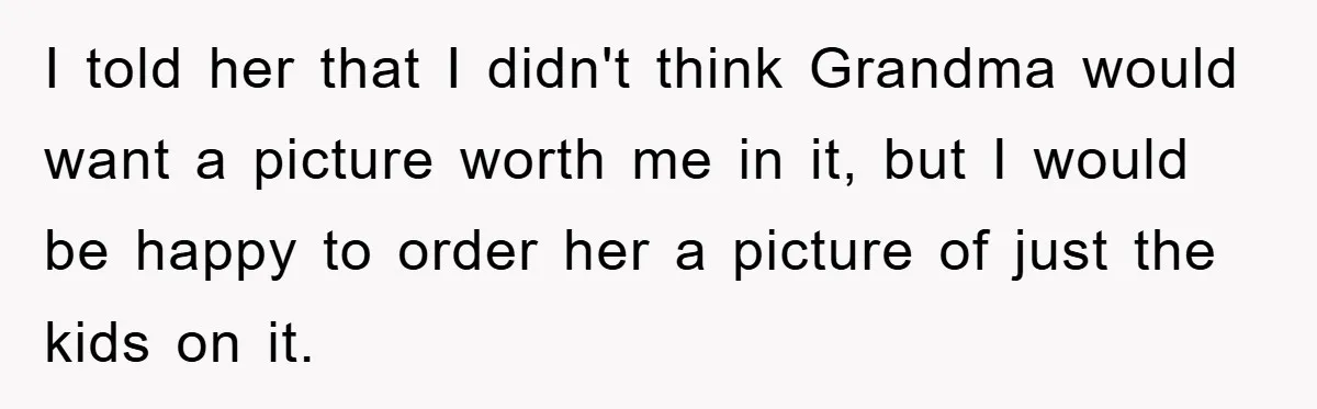 I told her that I didn't think Grandma would want a picture worth me in it, but I would be happy to order her a picture of just the kids...