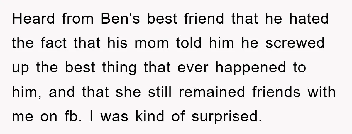 Heard from Ben's best friend that he hated the fact that his mom told him he screwed up the best thing that ever happened to him, and that she still...