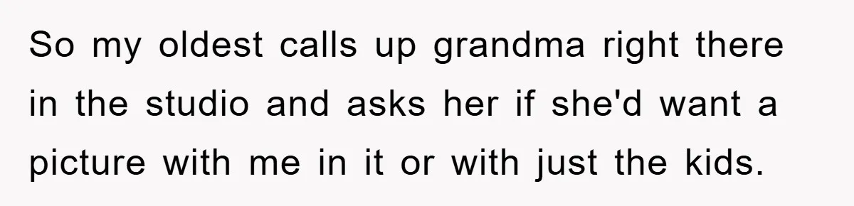 So my oldest calls up grandma right there in the studio and asks her if she'd want a picture with me in it or with just the kids.