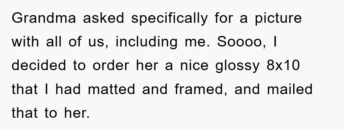 Grandma asked specifically for a picture with all of us, including me. Soooo, I decided to order her a nice glossy 8x10 that I had matted and framed, and mailed...