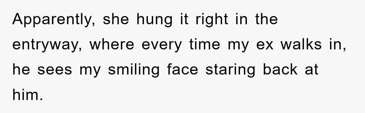 Apparently, she hung it right in the entryway, where every time my ex walks in, he sees my smiling face staring back at him.