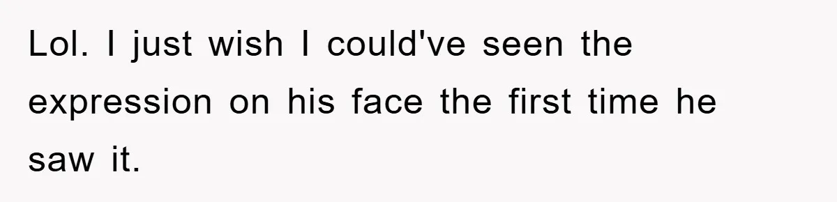 Lol. I just wish I could've seen the expression on his face the first time he saw it.