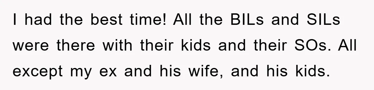 I had the best time! All the BILs and SILs were there with their kids and their SOs. All except my ex and his wife, and his kids.