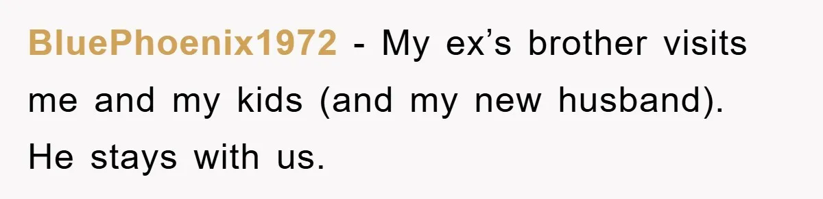 BluePhoenix1972 − My ex’s brother visits me and my kids (and my new husband). He stays with us.