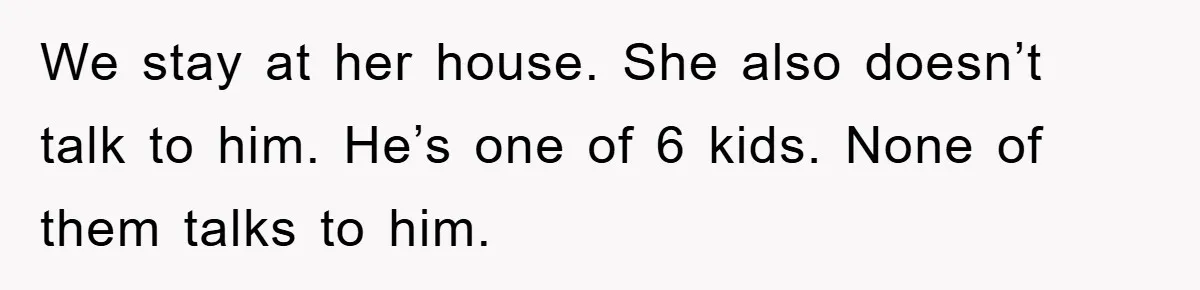 We stay at her house. She also doesn’t talk to him. He’s one of 6 kids. None of them talks to him.