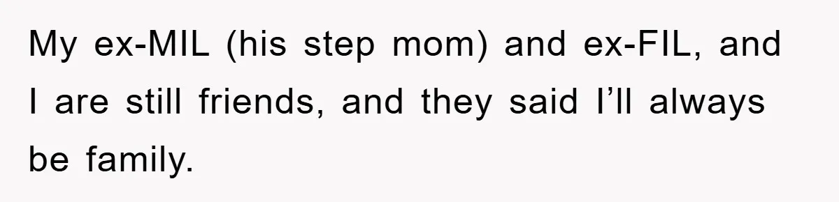 My ex-MIL (his step mom) and ex-FIL, and I are still friends, and they said I’ll always be family.