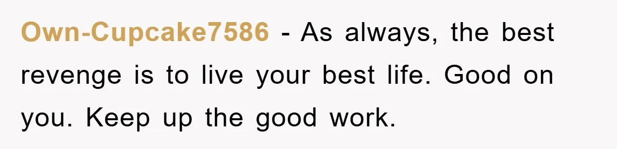 Own-Cupcake7586 − As always, the best revenge is to live your best life. Good on you. Keep up the good work.