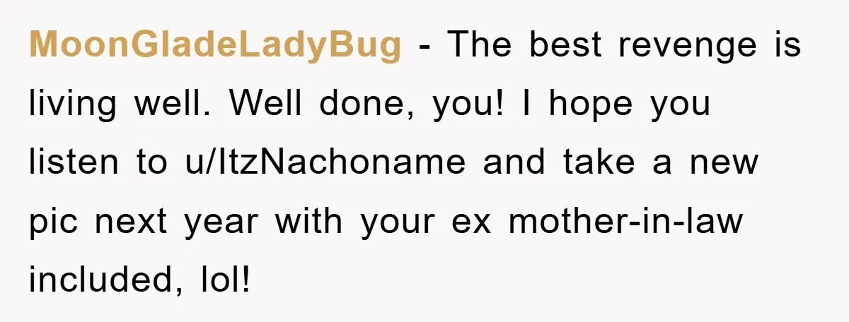 MoonGladeLadyBug − The best revenge is living well. Well done, you! I hope you listen to u/ItzNachoname and take a new pic next year with your ex mother-in-law included, lol!