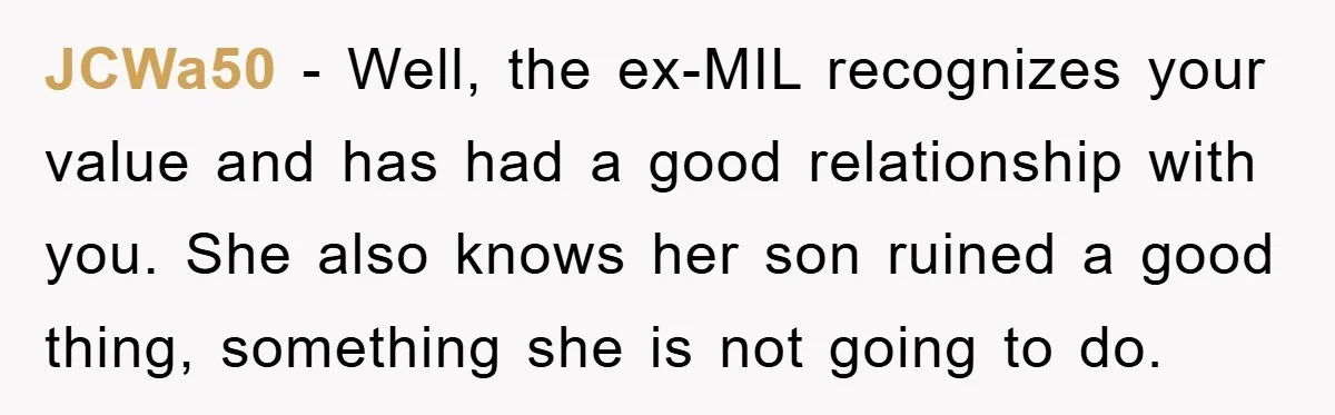 JCWa50 − Well, the ex-MIL recognizes your value and has had a good relationship with you. She also knows her son ruined a good thing, something she is not going...