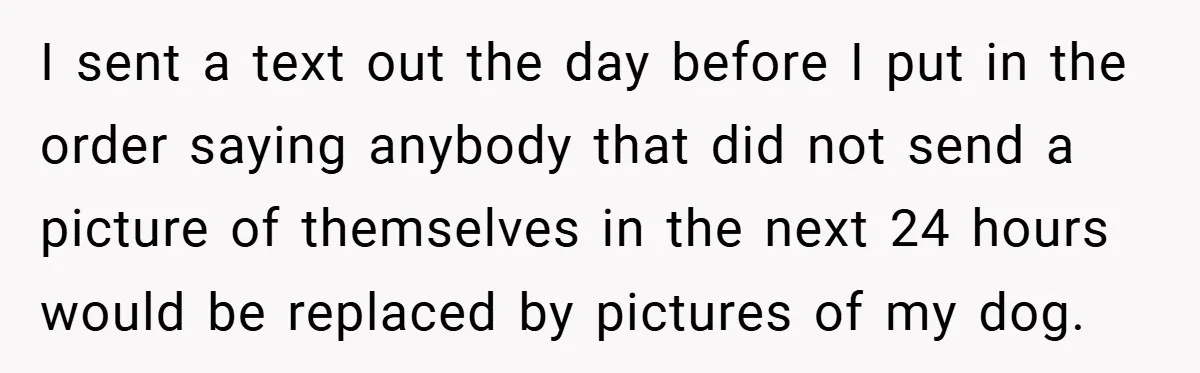 I sent a text out the day before I put in the order saying anybody that did not send a picture of themselves in the next 24 hours would be...
