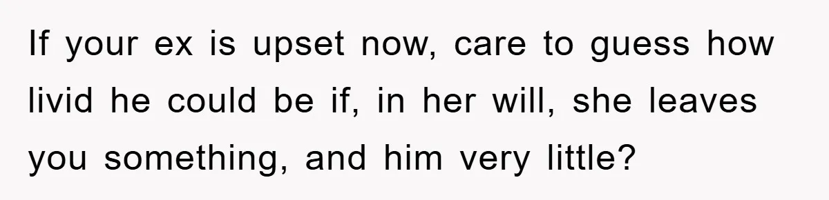 If your ex is upset now, care to guess how livid he could be if, in her will, she leaves you something, and him very little?