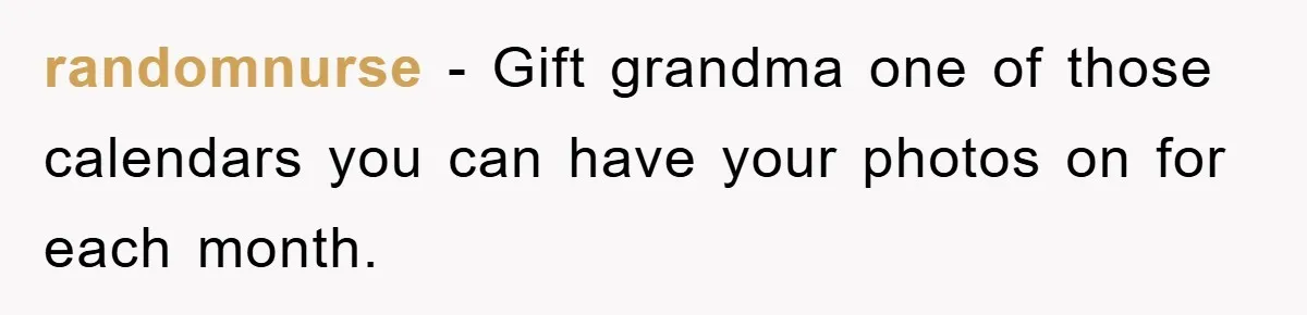randomnurse − Gift grandma one of those calendars you can have your photos on for each month.