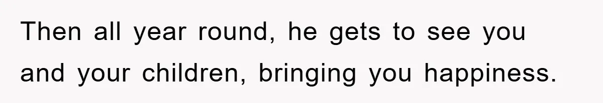 Then all year round, he gets to see you and your children, bringing you happiness.