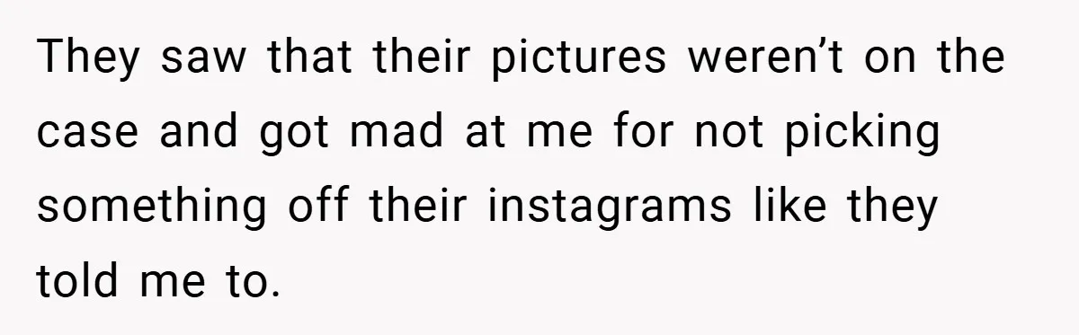They saw that their pictures weren’t on the case and got mad at me for not picking something off their instagrams like they told me to.