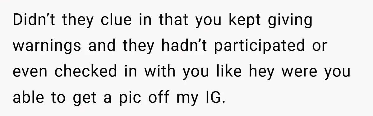 Didn’t they clue in that you kept giving warnings and they hadn’t participated or even checked in with you like hey were you able to get a pic off my...