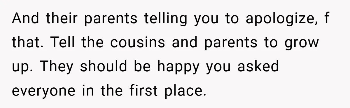 And their parents telling you to apologize, f that. Tell the cousins and parents to grow up. They should be happy you asked everyone in the first place.