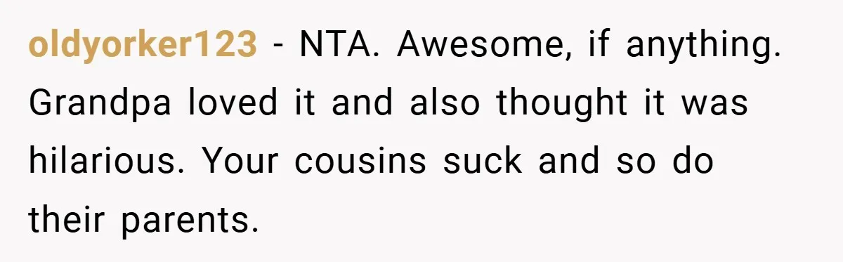 oldyorker123 − NTA. Awesome, if anything. Grandpa loved it and also thought it was hilarious. Your cousins suck and so do their parents.