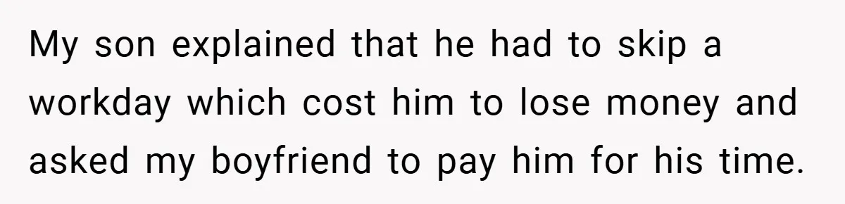Teen Babysits His Mom’s Boyfriend’s Kids, Then Gets Punished For Asking To Be Paid My son explained that he had to skip a workday which cost him to lose money and asked my boyfriend to pay him for his time.