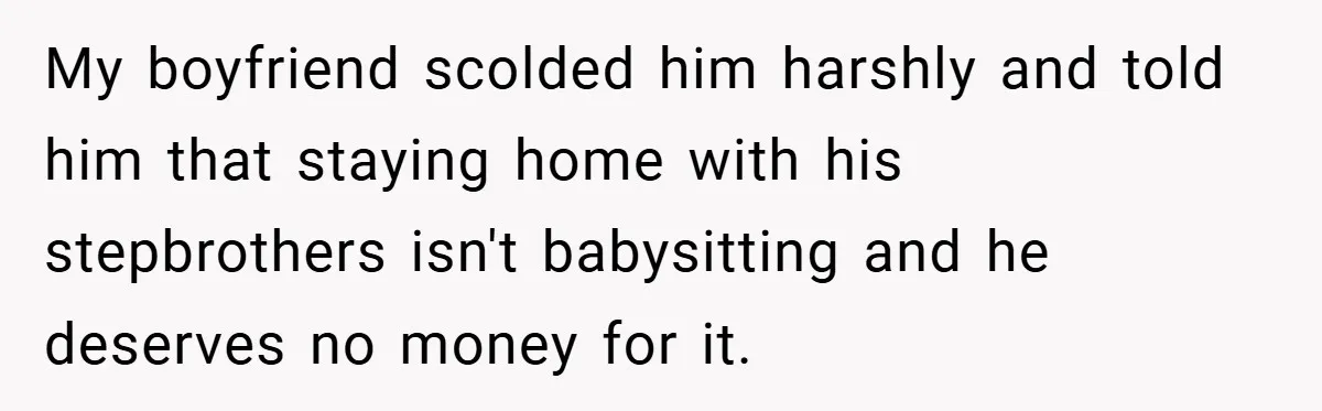 Teen Babysits His Mom’s Boyfriend’s Kids, Then Gets Punished For Asking To Be Paid My boyfriend scolded him harshly and told him that staying home with his stepbrothers isn't babysitting and he deserves no money for it.