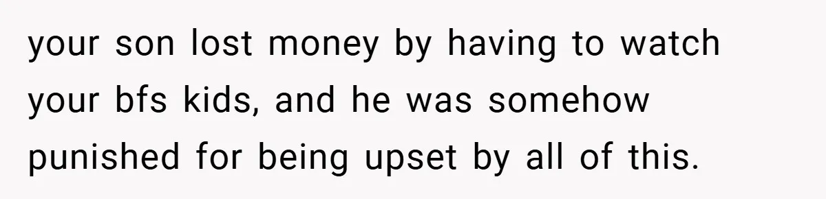 Teen Babysits His Mom’s Boyfriend’s Kids, Then Gets Punished For Asking To Be Paid your son lost money by having to watch your bfs kids, and he was somehow punished for being upset by all of this.