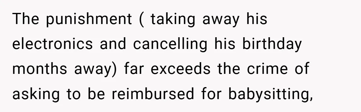 Teen Babysits His Mom’s Boyfriend’s Kids, Then Gets Punished For Asking To Be Paid The punishment ( taking away his electronics and cancelling his birthday months away) far exceeds the crime of asking to be reimbursed for babysitting,