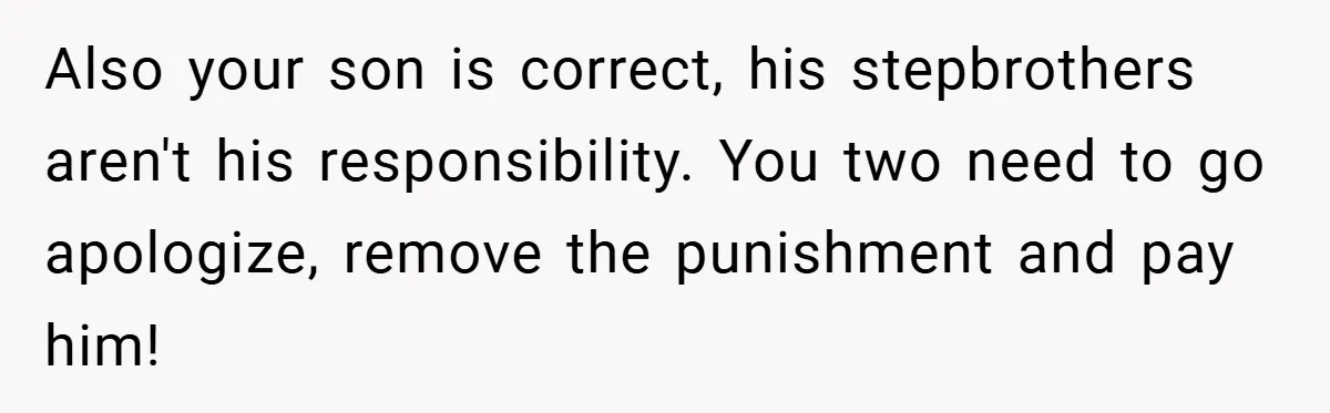 Teen Babysits His Mom’s Boyfriend’s Kids, Then Gets Punished For Asking To Be Paid Also your son is correct, his stepbrothers aren't his responsibility. You two need to go apologize, remove the punishment and pay him!