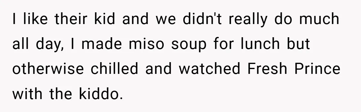 Teen Babysits His Mom’s Boyfriend’s Kids, Then Gets Punished For Asking To Be Paid I like their kid and we didn't really do much all day, I made miso soup for lunch but otherwise chilled and watched Fresh Prince with the kiddo.