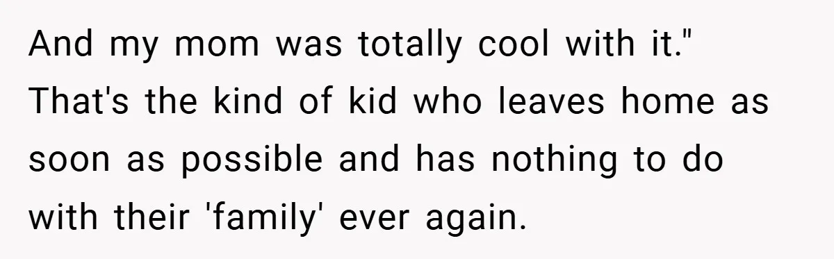 Teen Babysits His Mom’s Boyfriend’s Kids, Then Gets Punished For Asking To Be Paid And my mom was totally cool with it." That's the kind of kid who leaves home as soon as possible and has nothing to do with their 'family' ever again.